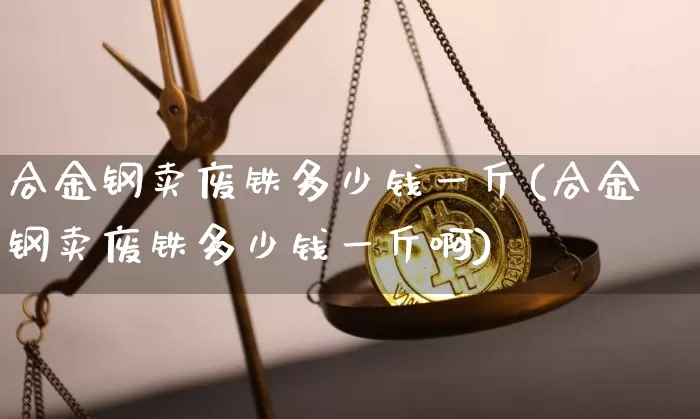 合金钢卖废铁多少钱一斤(合金钢卖废铁多少钱一斤啊)_https://www.qgjzrcxxzxpt.com_上期能源_第1张