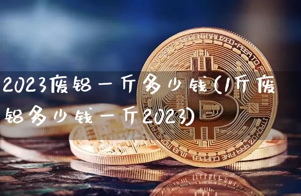 2023废铝一斤多少钱(1斤废铝多少钱一斤2023)_https://www.qgjzrcxxzxpt.com_广期所_第1张