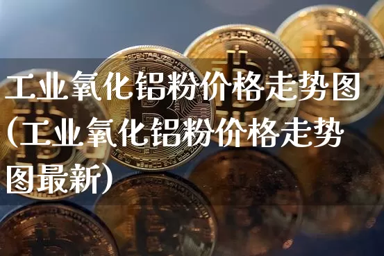 工业氧化铝粉价格走势图(工业氧化铝粉价格走势图最新)_https://www.qgjzrcxxzxpt.com_上期能源_第1张