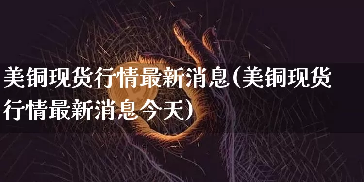 美铜现货行情最新消息(美铜现货行情最新消息今天)_https://www.qgjzrcxxzxpt.com_郑商所_第1张