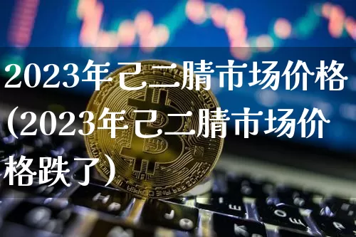 2023年己二腈市场价格(2023年己二腈市场价格跌了)_https://www.qgjzrcxxzxpt.com_上期能源_第1张