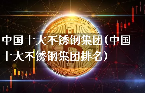 中国十大不锈钢集团(中国十大不锈钢集团排名)_https://www.qgjzrcxxzxpt.com_上期所_第1张