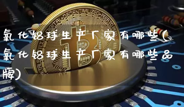 氧化铝球生产厂家有哪些(氧化铝球生产厂家有哪些品牌)_https://www.qgjzrcxxzxpt.com_上期能源_第1张