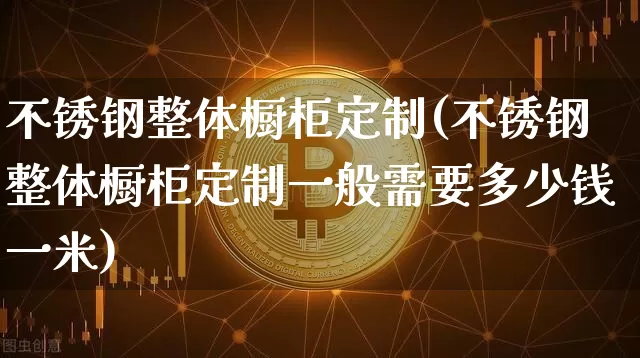 不锈钢整体橱柜定制(不锈钢整体橱柜定制一般需要多少钱一米)_https://www.qgjzrcxxzxpt.com_上期能源_第1张