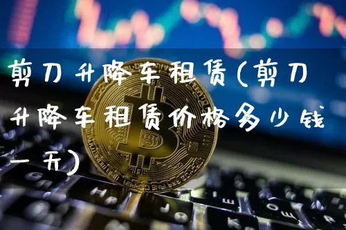 剪刀升降车租赁(剪刀升降车租赁价格多少钱一天)_https://www.qgjzrcxxzxpt.com_上期能源_第1张