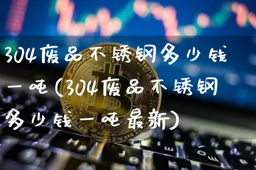 304废品不锈钢多少钱一吨(304废品不锈钢多少钱一吨最新)_https://www.qgjzrcxxzxpt.com_上期所_第1张