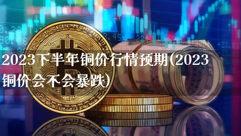 2023下半年铜价行情预期(2023铜价会不会暴跌)_https://www.qgjzrcxxzxpt.com_上期能源_第1张