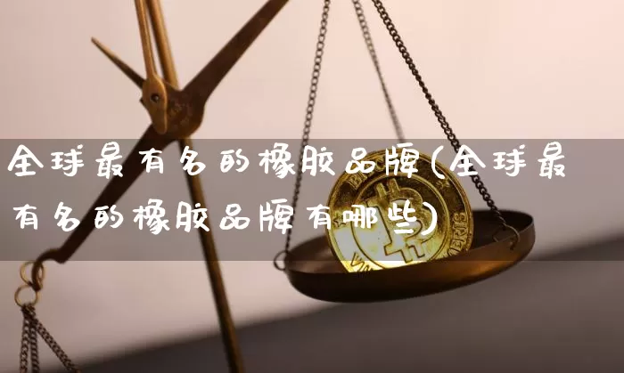 全球最有名的橡胶品牌(全球最有名的橡胶品牌有哪些)_https://www.qgjzrcxxzxpt.com_广期所_第1张