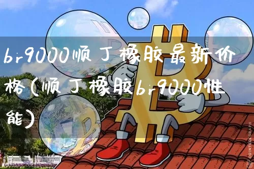 br9000顺丁橡胶最新价格(顺丁橡胶br9000性能)_https://www.qgjzrcxxzxpt.com_中金所_第1张