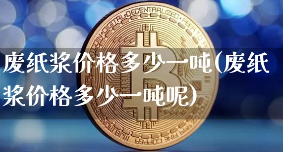 废纸浆价格多少一吨(废纸浆价格多少一吨呢)_https://www.qgjzrcxxzxpt.com_广期所_第1张
