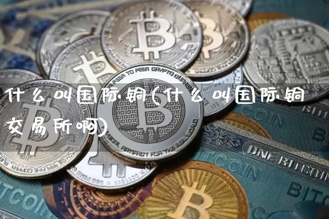 什么叫国际铜(什么叫国际铜交易所啊)_https://www.qgjzrcxxzxpt.com_上期所_第1张