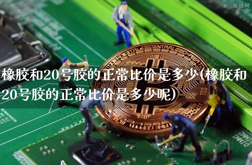 橡胶和20号胶的正常比价是多少(橡胶和20号胶的正常比价是多少呢)_https://www.qgjzrcxxzxpt.com_郑商所_第1张