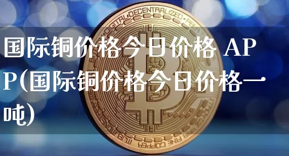 国际铜价格今日价格 APP(国际铜价格今日价格一吨)_https://www.qgjzrcxxzxpt.com_上期能源_第1张