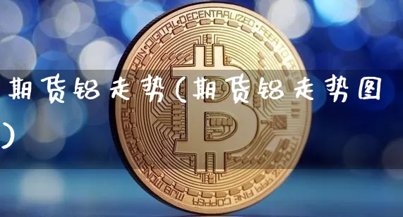 期货铝走势(期货铝走势图)_https://www.qgjzrcxxzxpt.com_广期所_第1张