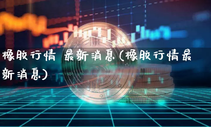 橡胶行情 最新消息(橡胶行情最新消息)_https://www.qgjzrcxxzxpt.com_上期能源_第1张