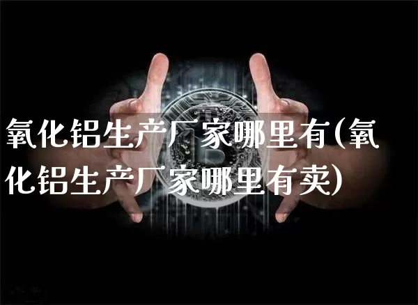 氧化铝生产厂家哪里有(氧化铝生产厂家哪里有卖)_https://www.qgjzrcxxzxpt.com_广期所_第1张