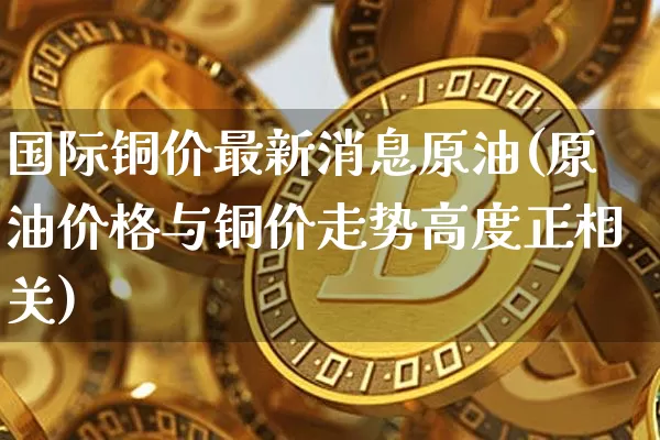 国际铜价最新消息原油(原油价格与铜价走势高度正相关)_https://www.qgjzrcxxzxpt.com_中金所_第1张