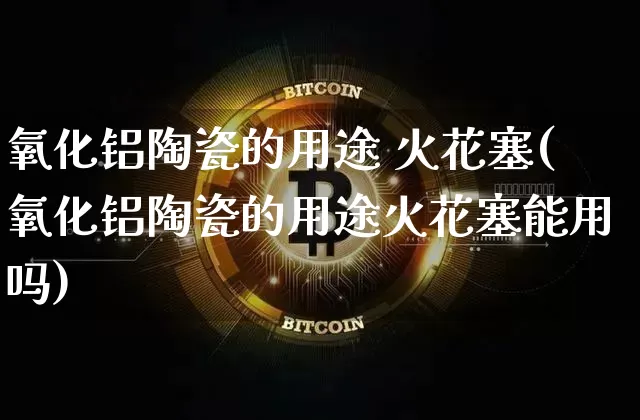 氧化铝陶瓷的用途 火花塞(氧化铝陶瓷的用途火花塞能用吗)_https://www.qgjzrcxxzxpt.com_广期所_第1张