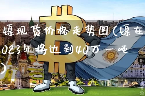 镍现货价格走势图(镍在2023年将达到40万一吨)_https://www.qgjzrcxxzxpt.com_郑商所_第1张