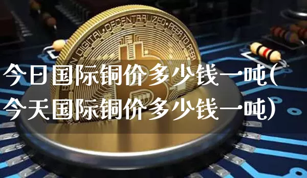 今日国际铜价多少钱一吨(今天国际铜价多少钱一吨)_https://www.qgjzrcxxzxpt.com_大商所_第1张
