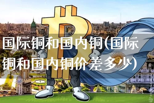 国际铜和国内铜(国际铜和国内铜价差多少)_https://www.qgjzrcxxzxpt.com_广期所_第1张