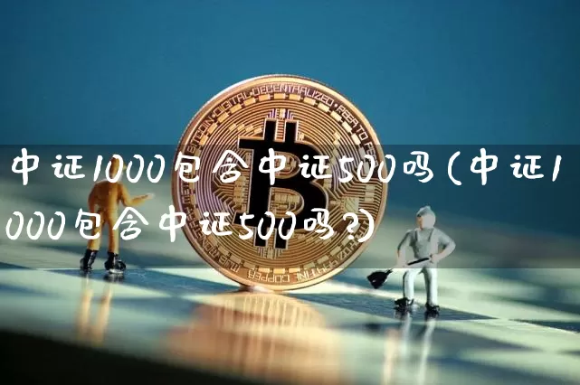 中证1000包含中证500吗(中证1000包含中证500吗?)_https://www.qgjzrcxxzxpt.com_大商所_第1张