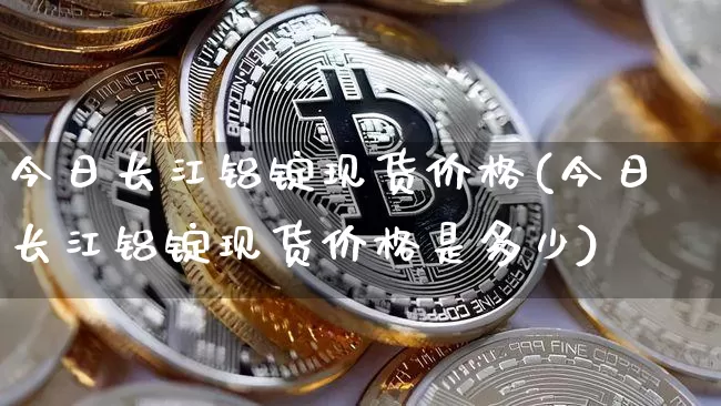 今日长江铝锭现货价格(今日长江铝锭现货价格是多少)_https://www.qgjzrcxxzxpt.com_中金所_第1张