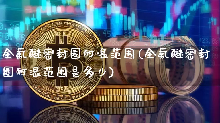 全氟醚密封圈耐温范围(全氟醚密封圈耐温范围是多少)_https://www.qgjzrcxxzxpt.com_上期能源_第1张