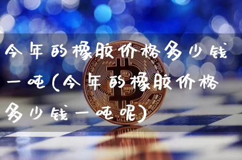 今年的橡胶价格多少钱一吨(今年的橡胶价格多少钱一吨呢)_https://www.qgjzrcxxzxpt.com_上期能源_第1张