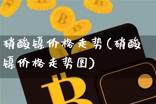 硝酸镍价格走势(硝酸镍价格走势图)_https://www.qgjzrcxxzxpt.com_上期所_第1张