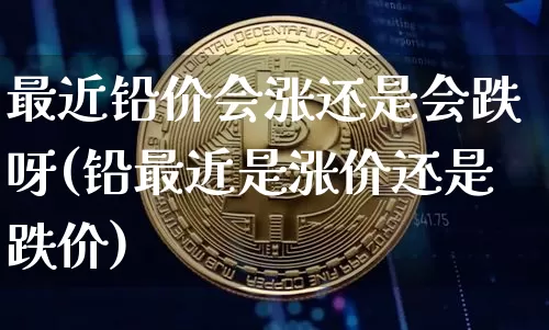 最近铅价会涨还是会跌呀(铅最近是涨价还是跌价)_https://www.qgjzrcxxzxpt.com_上期能源_第1张