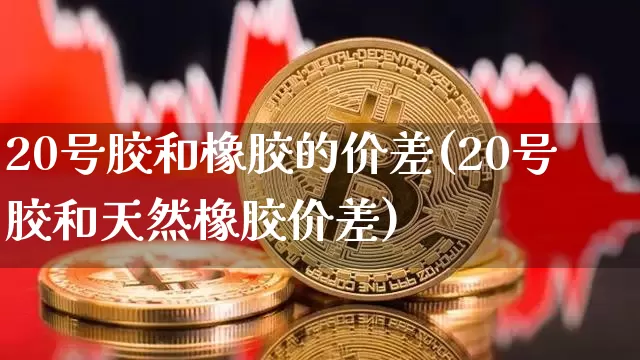 20号胶和橡胶的价差(20号胶和天然橡胶价差)_https://www.qgjzrcxxzxpt.com_上期能源_第1张