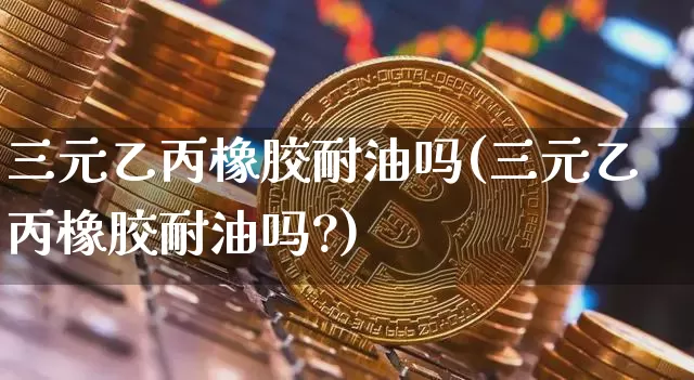 三元乙丙橡胶耐油吗(三元乙丙橡胶耐油吗?)_https://www.qgjzrcxxzxpt.com_中金所_第1张