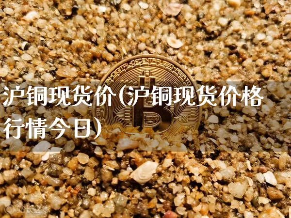 沪铜现货价(沪铜现货价格行情今日)_https://www.qgjzrcxxzxpt.com_上期能源_第1张