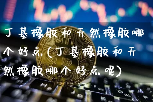 丁基橡胶和天然橡胶哪个好点(丁基橡胶和天然橡胶哪个好点呢)_https://www.qgjzrcxxzxpt.com_郑商所_第1张