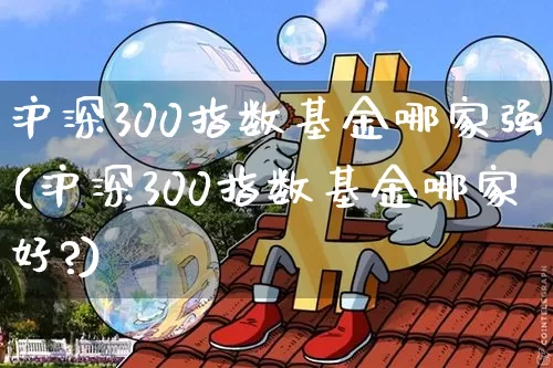 沪深300指数基金哪家强(沪深300指数基金哪家好?)_https://www.qgjzrcxxzxpt.com_广期所_第1张