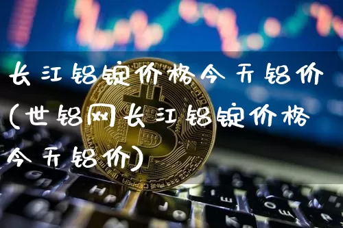 长江铝锭价格今天铝价(世铝网长江铝锭价格今天铝价)_https://www.qgjzrcxxzxpt.com_大商所_第1张