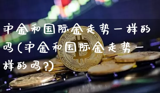 沪金和国际金走势一样的吗(沪金和国际金走势一样的吗?)_https://www.qgjzrcxxzxpt.com_郑商所_第1张