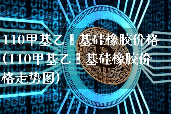 110甲基乙烯基硅橡胶价格(110甲基乙烯基硅橡胶价格走势图)_https://www.qgjzrcxxzxpt.com_上期所_第1张