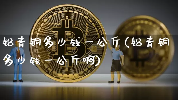 铝青铜多少钱一公斤(铝青铜多少钱一公斤啊)_https://www.qgjzrcxxzxpt.com_上期能源_第1张