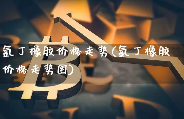 氯丁橡胶价格走势(氯丁橡胶价格走势图)_https://www.qgjzrcxxzxpt.com_大商所_第1张