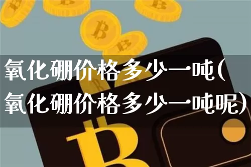 氧化硼价格多少一吨(氧化硼价格多少一吨呢)_https://www.qgjzrcxxzxpt.com_大商所_第1张