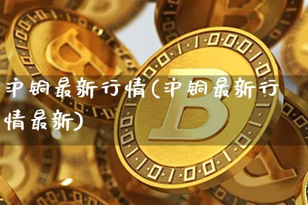 沪铜最新行情(沪铜最新行情最新)_https://www.qgjzrcxxzxpt.com_广期所_第1张
