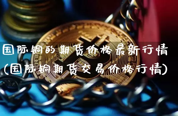 国际铜的期货价格最新行情(国际铜期货交易价格行情)_https://www.qgjzrcxxzxpt.com_中金所_第1张