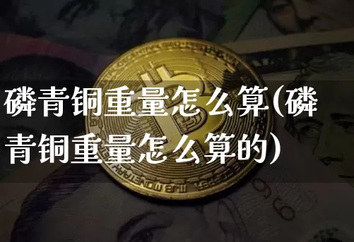 磷青铜重量怎么算(磷青铜重量怎么算的)_https://www.qgjzrcxxzxpt.com_广期所_第1张