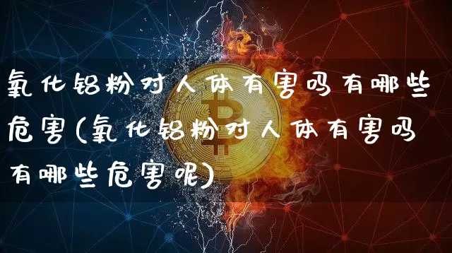 氧化铝粉对人体有害吗有哪些危害(氧化铝粉对人体有害吗有哪些危害呢)_https://www.qgjzrcxxzxpt.com_上期能源_第1张