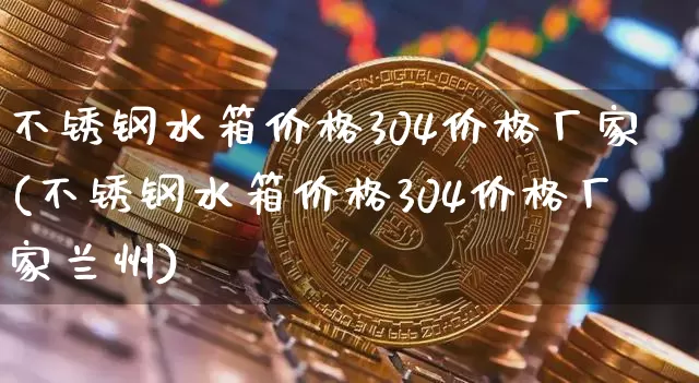 不锈钢水箱价格304价格厂家(不锈钢水箱价格304价格厂家兰州)_https://www.qgjzrcxxzxpt.com_上期能源_第1张