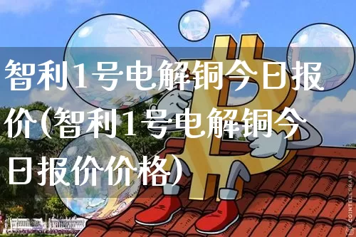 智利1号电解铜今日报价(智利1号电解铜今日报价价格)_https://www.qgjzrcxxzxpt.com_上期能源_第1张