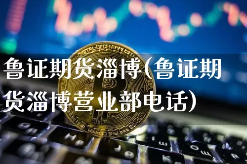 鲁证期货淄博(鲁证期货淄博营业部电话)_https://www.qgjzrcxxzxpt.com_大商所_第1张