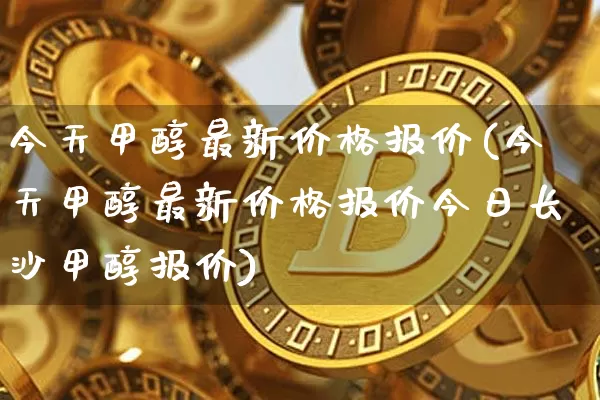 今天甲醇最新价格报价(今天甲醇最新价格报价今日长沙甲醇报价)_https://www.qgjzrcxxzxpt.com_广期所_第1张